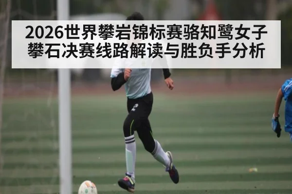 2026世界攀岩锦标赛骆知鹭女子攀石决赛线路解读与胜负手分析
