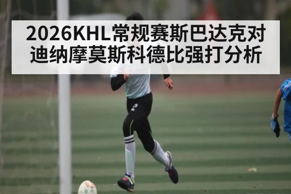2026KHL常规赛斯巴达克对迪纳摩莫斯科德比强打分析